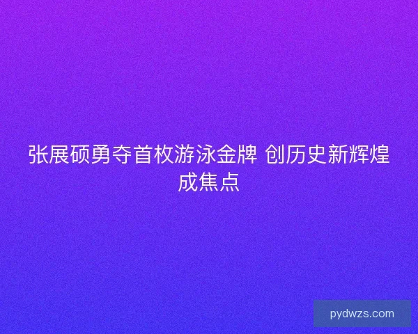 张展硕勇夺首枚游泳金牌 创历史新辉煌成焦点 张展硕勇夺首枚游泳金牌 创历史新辉煌成焦点