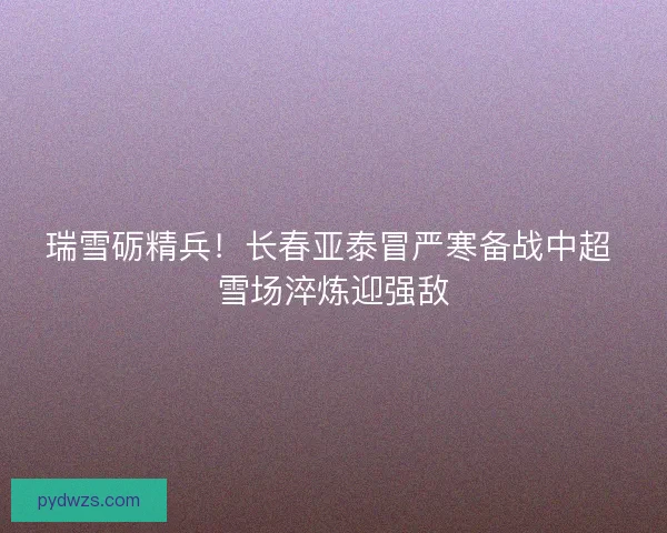 瑞雪砺精兵！长春亚泰冒严寒备战中超 雪场淬炼迎强敌
