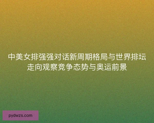 中美女排强强对话新周期格局与世界排坛走向观察竞争态势与奥运前景