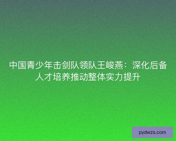 中国青少年击剑队领队王峻燕：深化后备人才培养推动整体实力提升