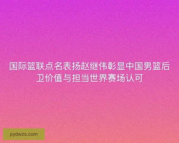 国际篮联点名表扬赵继伟彰显中国男篮后卫价值与担当世界赛场认可