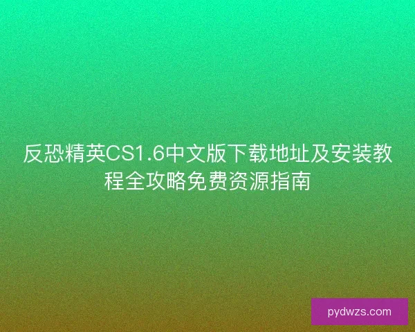 反恐精英CS1.6中文版下载地址及安装教程全攻略免费资源指南 反恐精英CS1.6中文版下载地址及安装教程全攻略免费资源指南